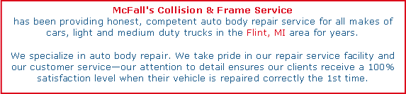Text Box: McFall's Collision & Frame Servicehas been providing honest, competent auto body repair service for all makes of cars, light and medium duty trucks in the Flint, MI area for years.We specialize in auto body repair. We take pride in our repair service facility and our customer serviceour attention to detail ensures our clients receive a 100% satisfaction level when their vehicle is repaired correctly the 1st time.